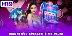 Review H19 Từ A-Z - Đánh Giá Chi Tiết Nền Tảng 2026